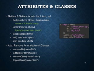 ATTRIBUTES & CLASSES
• Getters & Setters for attr, html, text, val
• Getter (returns String – breaks chain)
var text = $(„#myDiv‟).text();

• Setter (returns jQuery)
$(„#myDiv‟).text(„Hello World!‟);

• text() escapes html()
• val() used with inputs

• attr() can take JSON

• Add, Remove for Attributes & Classes
• .removeAttr(„someAttr‟);
• .addClass(„someClass‟);

• .removeClass(„someClass‟);
• .toggleClass(„someClass‟);
13

 