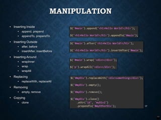 MANIPULATION
• Inserting Inside
•

append, prepend

•

appendTo, prependTo

• Inserting Outside
•

after, before

•

insertAfter, insertBefore

• Inserting Around
•

wrapInner

•

wrap

•

wrapAll

• Replacing
•

replaceWith, replaceAll

• Removing
•

empty, remove

• Copying
•

clone
17

 