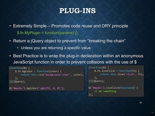 PLUG-INS
• Extremely Simple – Promotes code reuse and DRY principle
$.fn.MyPlugin = function(params) {};

• Return a jQuery object to prevent from “breaking the chain”
• Unless you are returning a specific value

• Best Practice is to wrap the plug-in declaration within an anonymous
JavaScript function in order to prevent collisions with the use of $

19

 