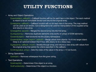 UTILITY FUNCTIONS
• Array and Object Operations
$.each(object, callback) – Callback function will run for each item in the object. The each method
is meant to be an immutable iterator and returns the original array.
$.map(array, callback) – Callback function will run for each item in the array. The map method
can be used as an iterator, but is designed to be used for manipulation of the supplied array
and returns a new array.
$.merge(first, second) – Merges the second array into the first array.
$.unique(array) – Removes duplicate elements (only works on arrays of DOM elements).
$.extend(object) – Add functions into the jQuery namespace.
$.extend(deep, target, object1, objectN) – Merge values from objects 1 to N into target object.
Deep is an optional boolean that if true, tells jQuery to do a deep copy.
$.grep(array, callback, invert) – Iterates through array, and returns a new array with values from
the original array that satisfy the criteria specified in the callback.
$.inArray(value, array) – Gets the index of the value in the array (-1 if not found).

• String Operations
$.trim(str) – Removes whitespace from the given string.

• Test Operations
$.isArray(obj) – Determines if the object is an array.
$.isFunction(obj) – Determines if the object is a function.

20

 