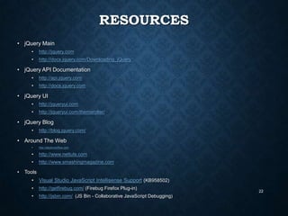 RESOURCES
• jQuery Main
•

http://jquery.com

•

http://docs.jquery.com/Downloading_jQuery

• jQuery API Documentation
•

http://api.jquery.com

•

http://docs.jquery.com

• jQuery UI
•

http://jqueryui.com

•

http://jqueryui.com/themeroller/

• jQuery Blog
•

http://blog.jquery.com/

• Around The Web
•

•

http://www.nettuts.com

•

•

http://stackoverflow.com

http://www.smashingmagazine.com

Tools
•

Visual Studio JavaScript Intellisense Support (KB958502)

•

http://getfirebug.com/ (Firebug Firefox Plug-in)

•

http://jsbin.com/ (JS Bin - Collaborative JavaScript Debugging)

22

 
