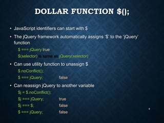 DOLLAR FUNCTION $();
• JavaScript identifiers can start with $
• The jQuery framework automatically assigns „$‟ to the „jQuery‟
function
$ === jQuery true
$(selector) is same as jQuery(selector)

• Can use utility function to unassign $
$.noConflict();
$ === jQuery;

false

• Can reassign jQuery to another variable
$j = $.noConflict();

$j === jQuery;

true

$j === $;

false
8

$ === jQuery;

false

 