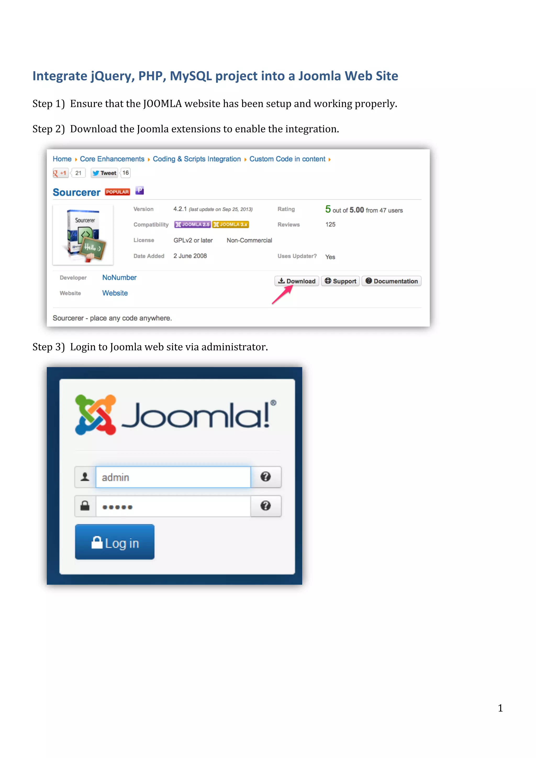  

Integrate	
  jQuery,	
  PHP,	
  MySQL	
  project	
  into	
  a	
  Joomla	
  Web	
  Site	
  
	
  
Step	
  1)	
  	
  Ensure	
  that	
  the	
  JOOMLA	
  website	
  has	
  been	
  setup	
  and	
  working	
  properly.	
  
	
  
Step	
  2)	
  	
  Download	
  the	
  Joomla	
  extensions	
  to	
  enable	
  the	
  integration.	
  

	
  

Step	
  3)	
  	
  Login	
  to	
  Joomla	
  web	
  site	
  via	
  administrator.	
  

	
  

	
  

	
  

	
  

	
  

1	
  

 