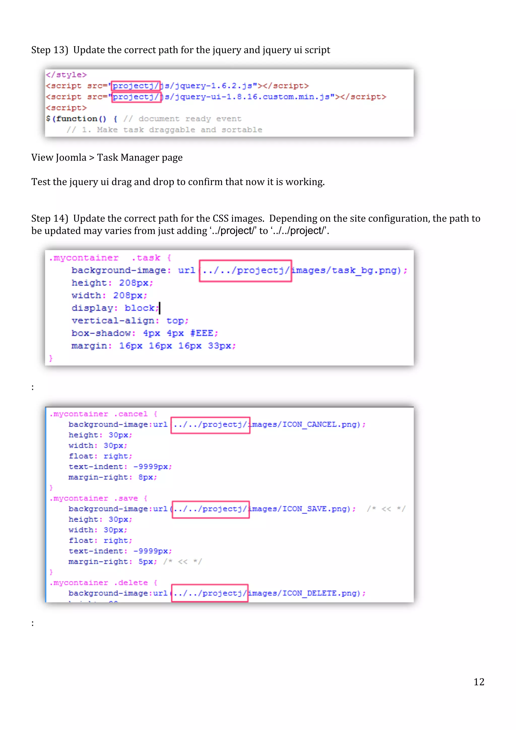  
Step	
  13)	
  	
  Update	
  the	
  correct	
  path	
  for	
  the	
  jquery	
  and	
  jquery	
  ui	
  script	
  

	
  
View	
  Joomla	
  >	
  Task	
  Manager	
  page	
  
	
  
Test	
  the	
  jquery	
  ui	
  drag	
  and	
  drop	
  to	
  confirm	
  that	
  now	
  it	
  is	
  working.	
  
	
  
	
  
Step	
  14)	
  	
  Update	
  the	
  correct	
  path	
  for	
  the	
  CSS	
  images.	
  	
  Depending	
  on	
  the	
  site	
  configuration,	
  the	
  path	
  to	
  
be	
  updated	
  may	
  varies	
  from	
  just	
  adding	
  ‘../project/’	
  to	
  ‘../../project/’.	
  

	
  

:	
  

	
  

:	
  

	
  

	
  

12	
  

 