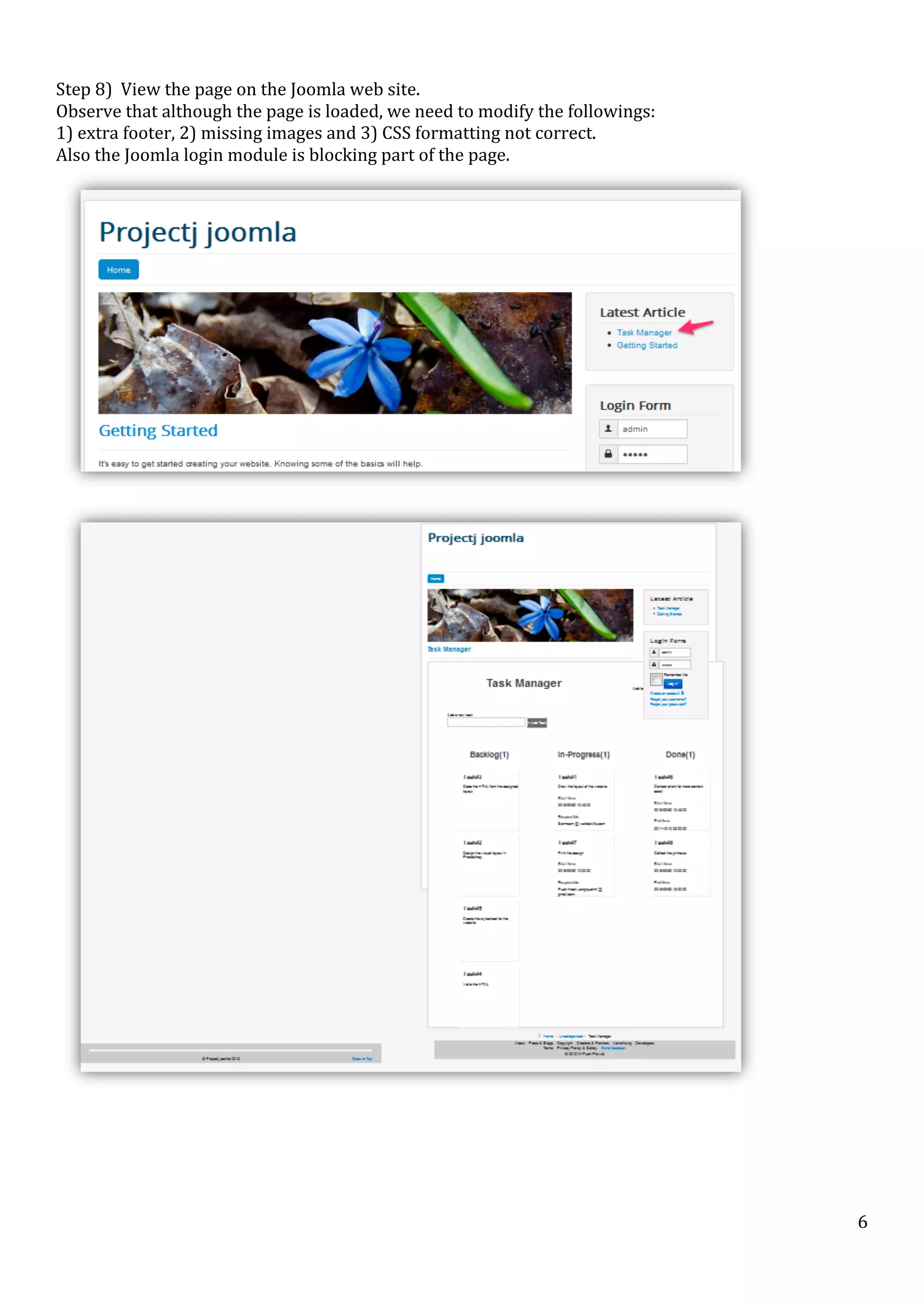  
Step	
  8)	
  	
  View	
  the	
  page	
  on	
  the	
  Joomla	
  web	
  site.	
  	
  	
  
Observe	
  that	
  although	
  the	
  page	
  is	
  loaded,	
  we	
  need	
  to	
  modify	
  the	
  followings:	
  	
  
1)	
  extra	
  footer,	
  2)	
  missing	
  images	
  and	
  3)	
  CSS	
  formatting	
  not	
  correct.	
  
Also	
  the	
  Joomla	
  login	
  module	
  is	
  blocking	
  part	
  of	
  the	
  page.	
  

	
  

	
  

	
  

	
  

	
  

	
  

6	
  

 