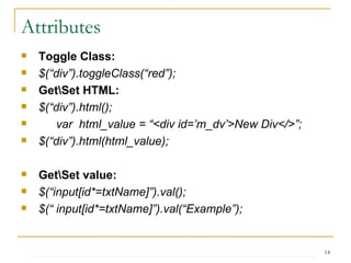 Attributes Toggle Class: $(“div”).toggleClass(“red”);  Get\Set HTML: $(“div”).html(); var  html_value = “<div id=’m_dv’>New Div</>”; $(“div”).html(html_value); Get\Set value: $(“input[id*=txtName]”).val(); $(“ input[id*=txtName]”).val(“Example”); 