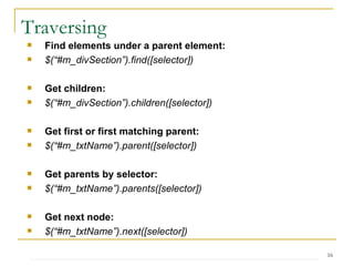 Traversing Find elements under a parent element: $(“#m_divSection”).find([selector]) Get children: $(“#m_divSection”).children([selector]) Get first or first matching parent: $(“#m_txtName”).parent([selector]) Get parents by selector: $(“#m_txtName”).parents([selector]) Get next node: $(“#m_txtName”).next([selector]) 