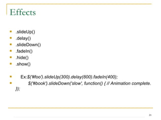 Effects .slideUp() .delay() .slideDown() .fadeIn() .hide() .show() Ex: $('#foo').slideUp(300).delay(800).fadeIn(400);  $('#book').slideDown('slow', function() { // Animation complete. });  