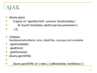 AJAX jQuery.ajax() $.ajax({ url: 'ajax/test.html', success: function(data) { $('.result').html(data); alert('Load was performed.');  } });  Callback functions: beforeSend ,  error ,  dataFilter ,  success  and  complete   .ajaxComplete() .ajaxError() .ajaxSuccess() jQuery.getJSON() jQuery.getJSON( url, [ data ], [ callback(data, textStatus) ] ) 