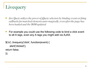 Live Query utilizes the power of jQuery selectors by binding events or firing callbacks for matched elements auto-magically, even after the page has been loaded and the DOM updated.   For example you could use the following code to bind a click event to all A tags, even any A tags you might add via AJAX. $('a') .livequery('click', function(event) {   alert('clicked');  return false;  });  Livequery 