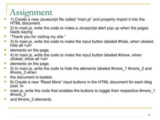 Assignment 1) Create a new Javascript file called “main.js” and properly import it into the HTML document. 2) In main.js, write the code to make a Javascript alert pop up when the pages loads saying “ Thank you for visiting my site.” 3) In main.js, write the code to make the input button labeled #hide, when clicked, hide all <ul> elements on the page. 4) In main.js, write the code to make the input button labeled #show, when clicked, show all <ul> elements on the page. 5) In main.js, write the code to hide the elements labeled #more_1 #more_2 and #more_3 when the document is loaded. 6) Create a new “Read More” input buttons in the HTML document for each blog post. In main.js, write the code that enables the buttons to toggle their respective #more_1 #more_2 and #more_3 elements. 