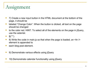 Assignment 7) Create a new input button in the HTML document at the bottom of the page, it should be labeled “Change Color”. When the button is clicked, all text on the page should be changed to the color red. HINT: To select all of the elements on the page in jQuery, use the asterisk: $(“*”) 8) Write the code in main.js so that when the page is loaded, an <hr /> element is appended to each blog post element. 9) Demonstrate various effects using jQuery 10) Demonstrate calendar functionality using jQuery 