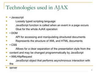 Technologies used in AJAX •  Javascript Loosely typed scripting language JavaScript function is called when an event in a page occurs Glue for the whole AJAX operation •  DOM API for accessing and manipulating structured documents Represents the structure of XML and HTML documents •  CSS Allows for a clear separation of the presentation style from the content and may be changed programmatically by JavaScript •  XMLHttpRequest JavaScript object that performs asynchronous interaction with the server 