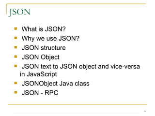 What is JSON? Why we use JSON? JSON structure JSON Object JSON text to JSON object and vice-versa in JavaScript JSONObject Java class JSON - RPC JSON 