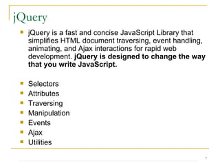 jQuery is a fast and concise JavaScript Library that simplifies HTML document traversing, event handling, animating, and Ajax interactions for rapid web development.  jQuery is designed to change the way that you write JavaScript. Selectors Attributes Traversing Manipulation Events Ajax Utilities  jQuery 