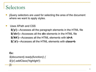 jQuery selectors are used for selecting the area of the document where we want to apply styles.  Uses XPath and CSS $('p') —Accesses all the paragraph elements in the HTML file $('div') —Accesses all the  div  elements in the HTML file $('#A') —Accesses all the HTML elements with  id=A $('.b') —Accesses all the HTML elements with  class=b Ex:   $(document).ready(function() { $('p').addClass('highlight'); }); Selectors 