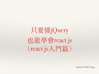 只要懂jQuery
也能學會react js
（react js入門篇）
Justin @ 2015 Aug
 
