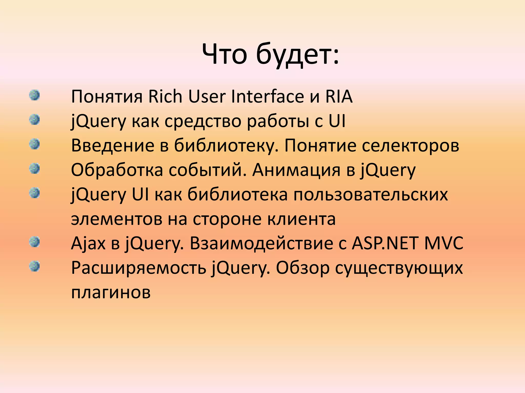 Что будет:Понятия Rich User Interface и RIAjQueryкак средство работы с UIВведение в библиотеку. Понятие селекторовОбработка событий. Анимация в jQueryjQuery UI как библиотека пользовательских элементов на стороне клиентаAjax в jQuery. Взаимодействие с ASP.NET MVCРасширяемость jQuery. Обзор существующих плагинов