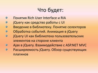 Что будет:Понятия Rich User Interface и RIAjQueryкак средство работы с UIВведение в библиотеку. Понятие селекторовОбработка событий. Анимация в jQueryjQuery UI как библиотека пользовательских элементов на стороне клиентаAjax в jQuery. Взаимодействие с ASP.NET MVCРасширяемость jQuery. Обзор существующих плагинов