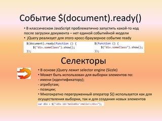  Однако сейчас наступил период, когда возможностей самих браузеров становится достаточноjQueryJQuery отделяет поведение от структуры HTMLФункция $(aka jQuery() function) возвращает:а) JavaScript –объект, содержащий массив DOM-элементов б) в том порядке, в каком они были найдены в документев) Соответствующих переданному селекторуг) этот объект известен как wrapper или wrapped setБольшинство методов объекта-обертки возвращают ту же самую группу элементов => возможно объединение в цепь вызовов