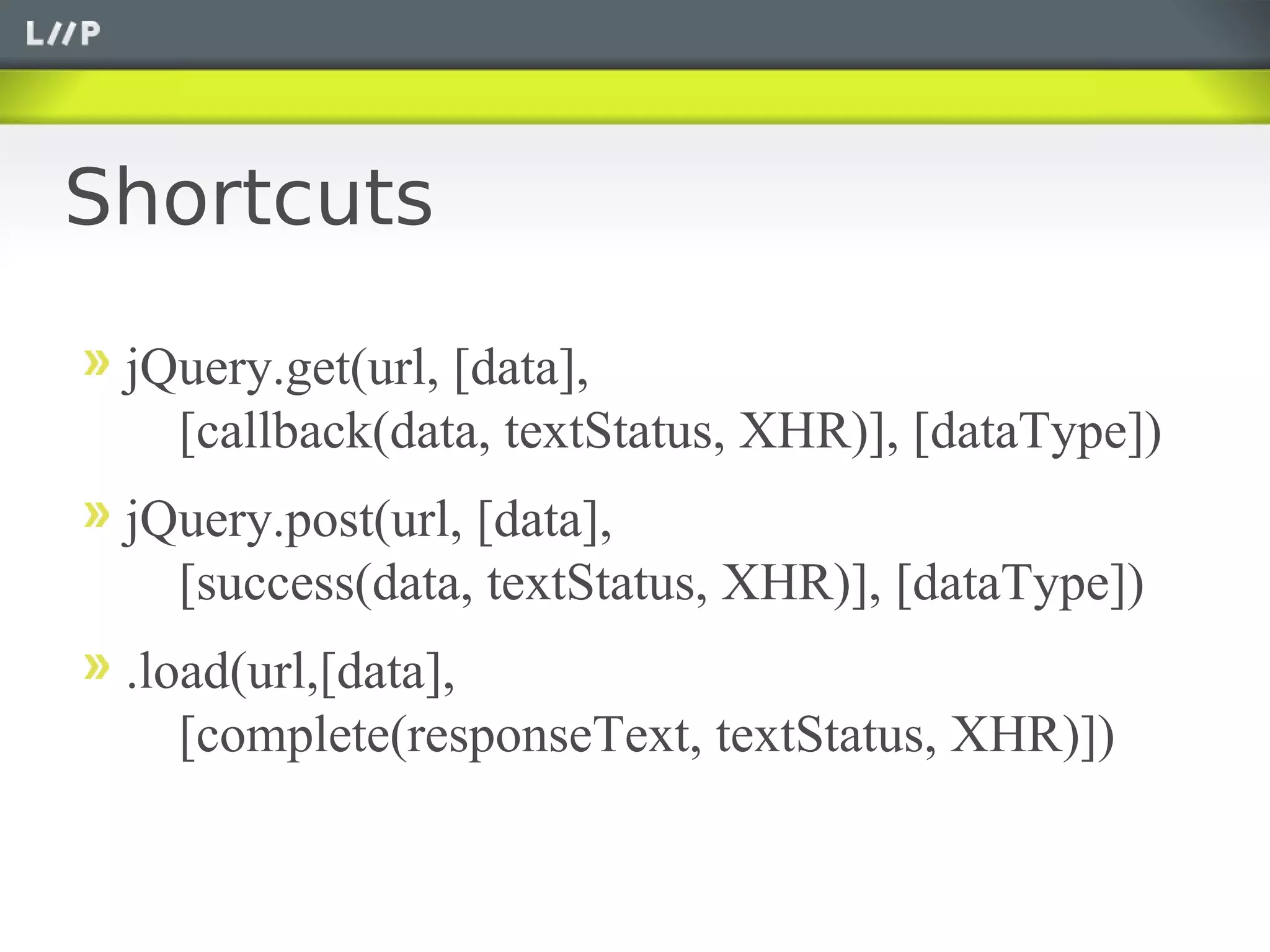 Shortcuts

 jQuery.get(url, [data],
   [callback(data, textStatus, XHR)], [dataType])
 jQuery.post(url, [data],
   [success(data, textStatus, XHR)], [dataType])
 .load(url,[data],
    [complete(responseText, textStatus, XHR)])
 