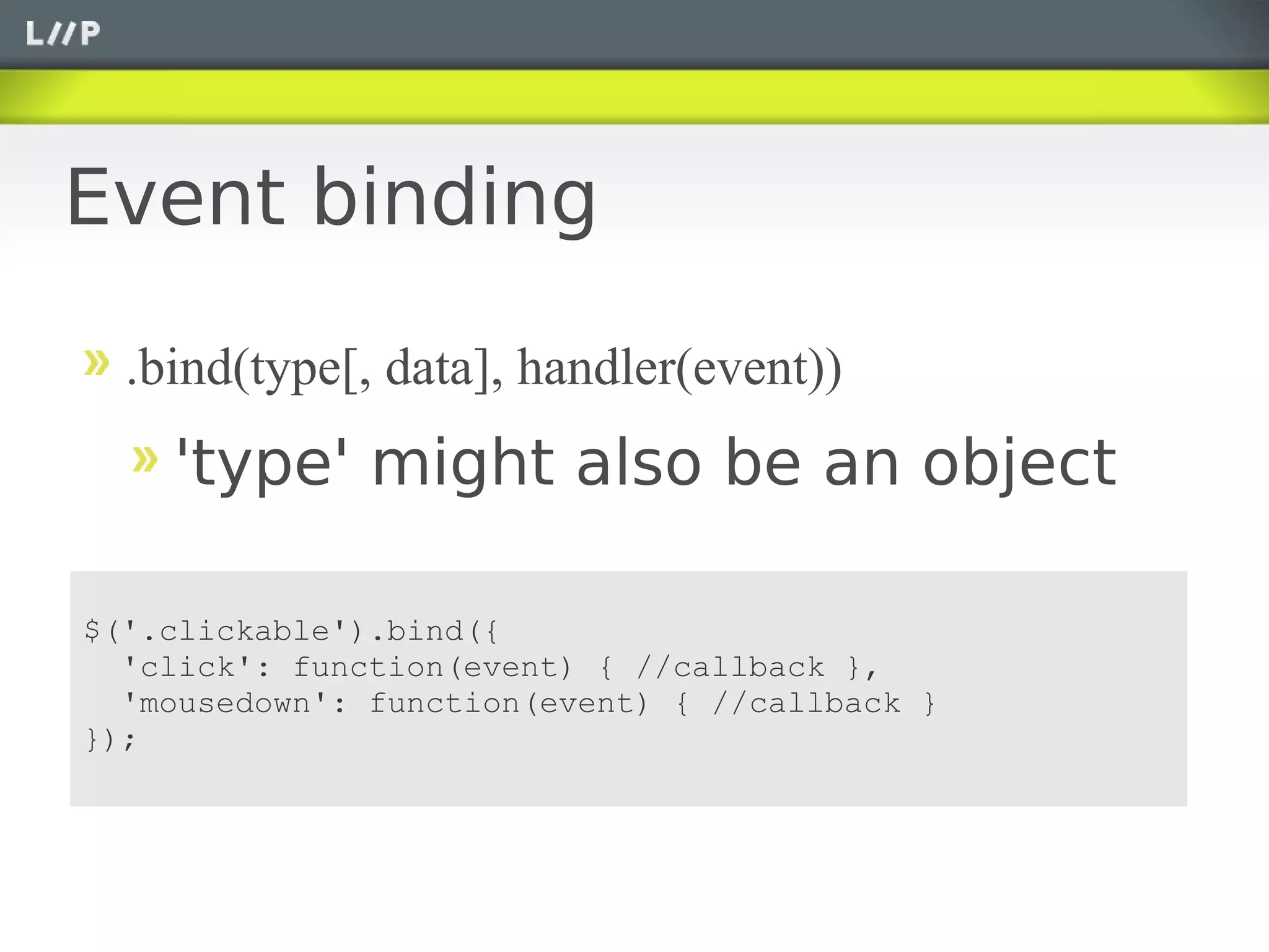 Event binding

  .bind(type[, data], handler(event))
    'type' might also be an object

$('.clickable').bind({
  'click': function(event) { //callback },
  'mousedown': function(event) { //callback }
});
 