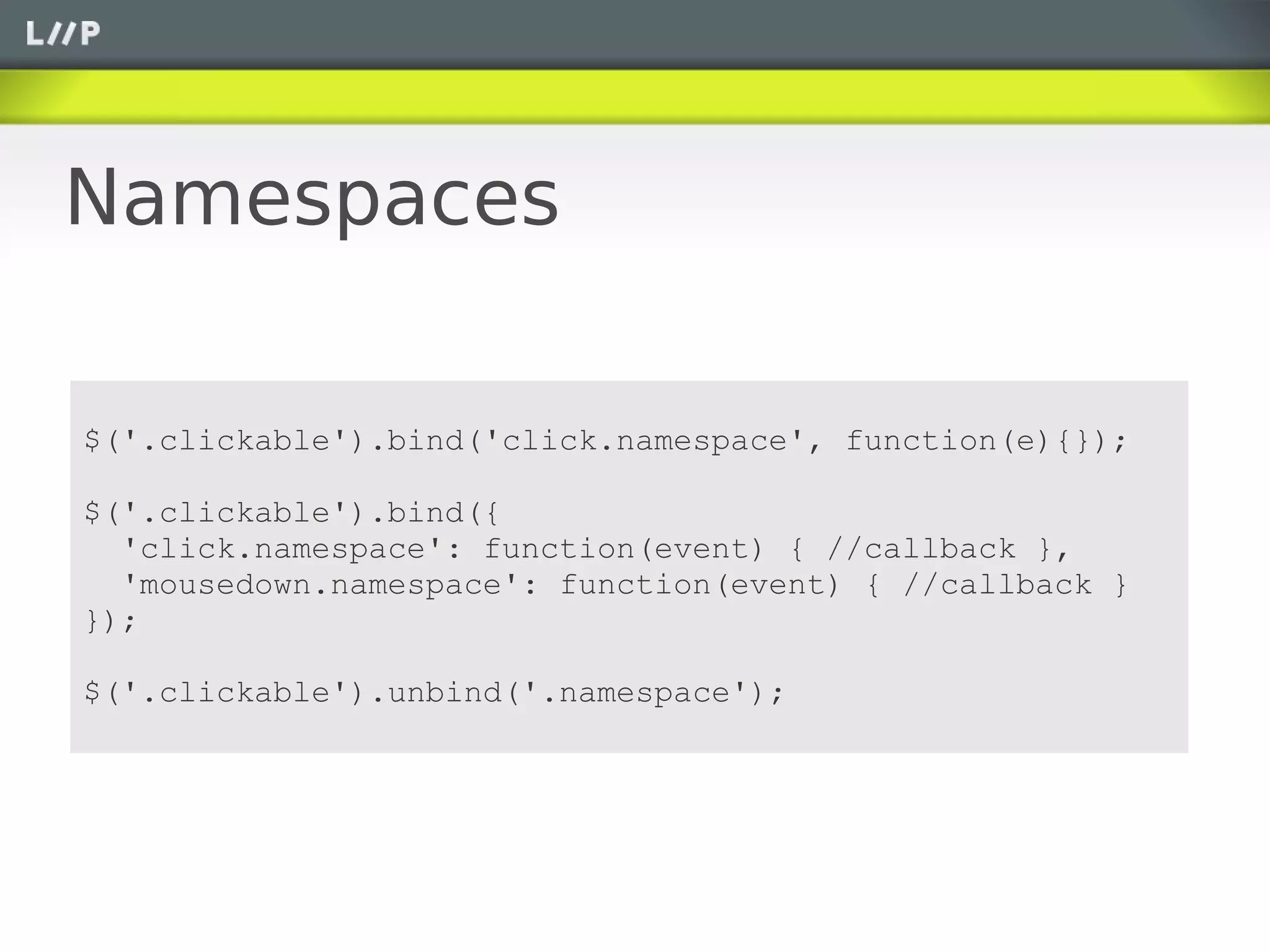 Namespaces

$('.clickable').bind('click.namespace', function(e){});

$('.clickable').bind({
  'click.namespace': function(event) { //callback },
  'mousedown.namespace': function(event) { //callback }
});

$('.clickable').unbind('.namespace');
 