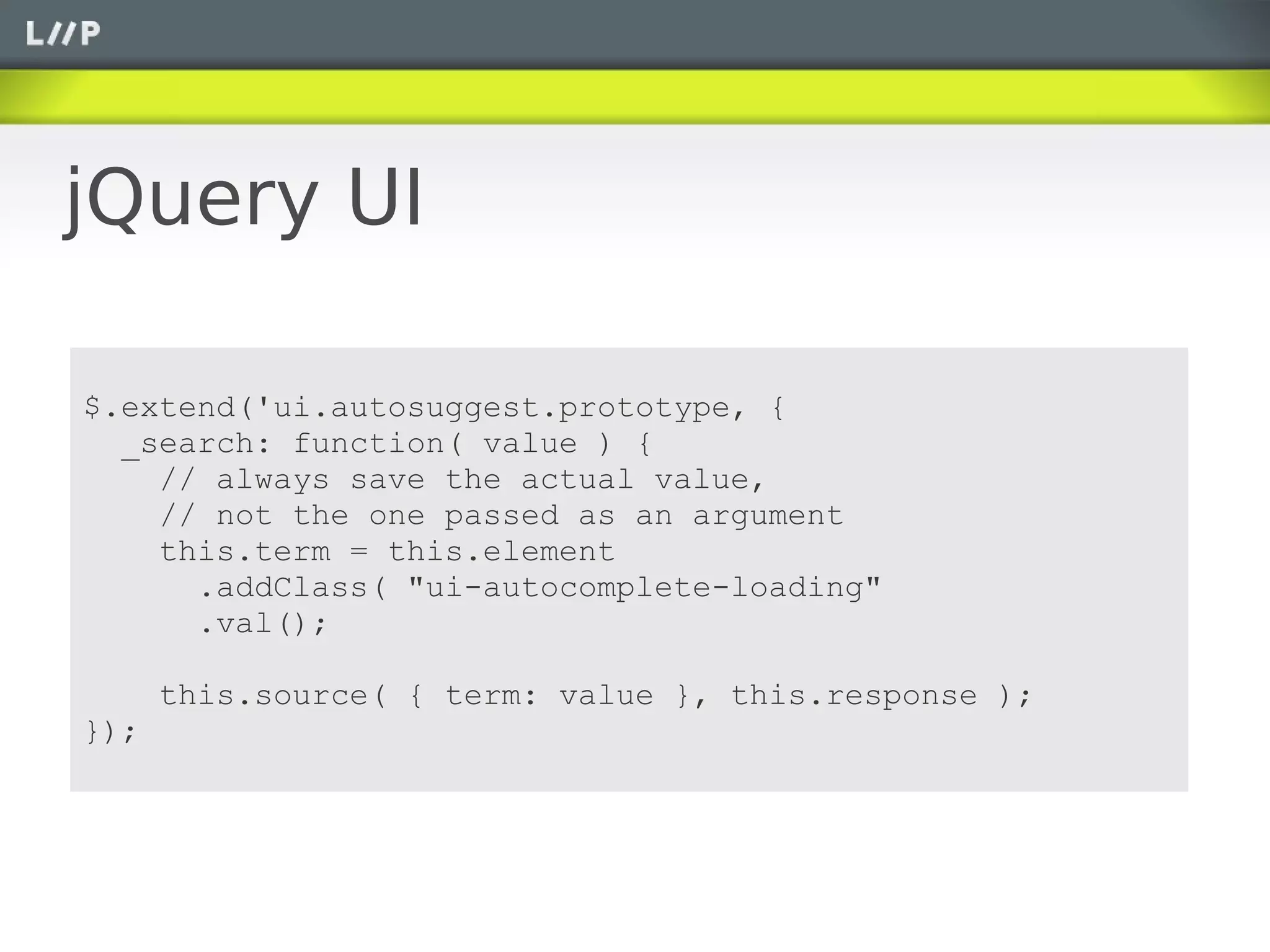 jQuery UI

$.extend('ui.autosuggest.prototype, {
  _search: function( value ) {
    // always save the actual value,
    // not the one passed as an argument
    this.term = this.element
      .addClass( "ui-autocomplete-loading"
      .val();

      this.source( { term: value }, this.response );
});
 