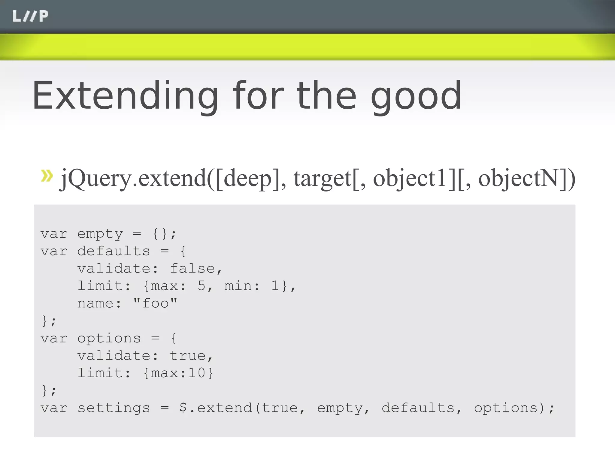 Extending for the good

  jQuery.extend([deep], target[, object1][, objectN])

var empty = {};
var defaults = {
    validate: false,
    limit: {max: 5, min: 1},
    name: "foo"
};
var options = {
    validate: true,
    limit: {max:10}
};
var settings = $.extend(true, empty, defaults, options);
 