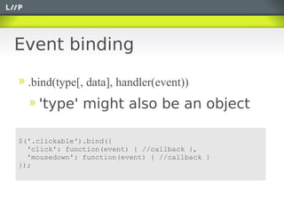 Event binding

  .bind(type[, data], handler(event))
    'type' might also be an object

$('.clickable').bind({
  'click': function(event) { //callback },
  'mousedown': function(event) { //callback }
});
 