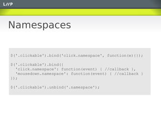 Namespaces

$('.clickable').bind('click.namespace', function(e){});

$('.clickable').bind({
  'click.namespace': function(event) { //callback },
  'mousedown.namespace': function(event) { //callback }
});

$('.clickable').unbind('.namespace');
 