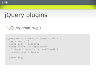 jQuery plugins

  jQuery.error( msg )

jQuery.error = function( msg, code ) {
  var error = [];
  error[msg] = message;
  error['code'] = $errorcode;
  if (typeof console != undefined) {
    console.error(error)
  }
  throw msg;
}
 