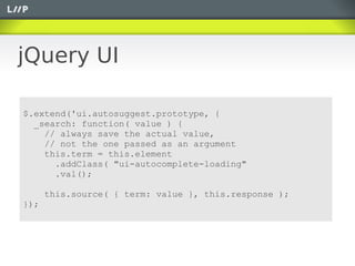 jQuery UI

$.extend('ui.autosuggest.prototype, {
  _search: function( value ) {
    // always save the actual value,
    // not the one passed as an argument
    this.term = this.element
      .addClass( "ui-autocomplete-loading"
      .val();

      this.source( { term: value }, this.response );
});
 