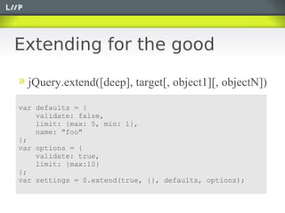Extending for the good

  jQuery.extend([deep], target[, object1][, objectN])

var defaults = {
    validate: false,
    limit: {max: 5, min: 1},
    name: "foo"
};
var options = {
    validate: true,
    limit: {max:10}
};
var settings = $.extend(true, {}, defaults, options);
 