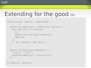 Extending for the good                        (II)

(function($, jQuery, undefined) {

 jQuery.fn.myPlugin = function( options ) {
   var options = $.extend(
      {},
      jQuery.fn.myPlugin.defaults,
      Options
   );
   // put plugin code here //
 }

 jQuery.fn.myPlugin.defaults = {
    'color': '#fff',
    'myPublicMethod': function(){}
 };

})(jQuery, jQuery);
 