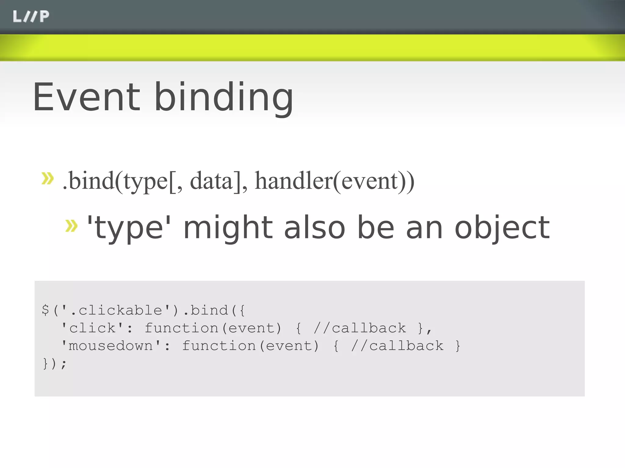 Event binding

  .bind(type[, data], handler(event))
    'type' might also be an object

$('.clickable').bind({
  'click': function(event) { //callback },
  'mousedown': function(event) { //callback }
});
 
