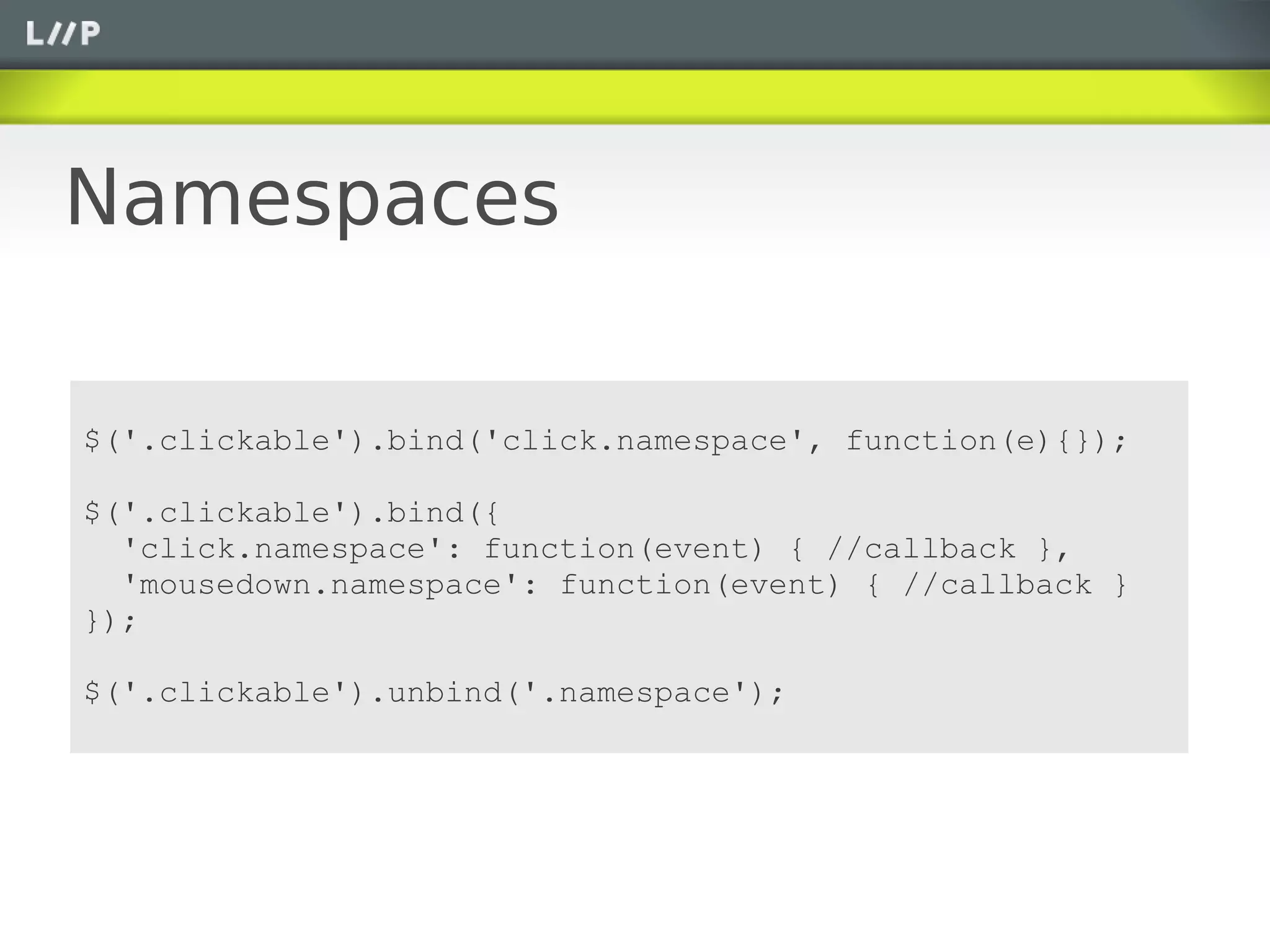 Namespaces

$('.clickable').bind('click.namespace', function(e){});

$('.clickable').bind({
  'click.namespace': function(event) { //callback },
  'mousedown.namespace': function(event) { //callback }
});

$('.clickable').unbind('.namespace');
 