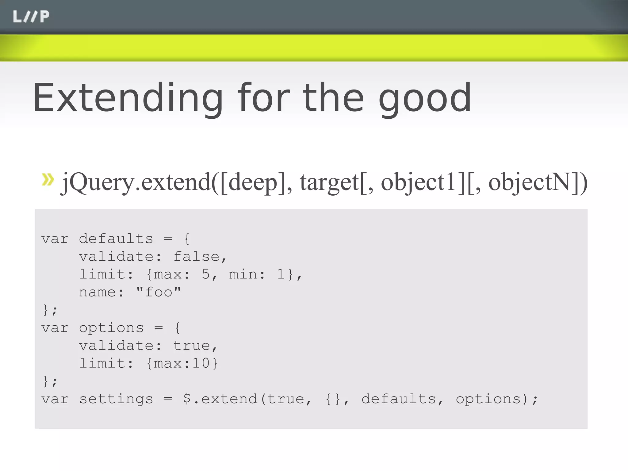 Extending for the good

  jQuery.extend([deep], target[, object1][, objectN])

var defaults = {
    validate: false,
    limit: {max: 5, min: 1},
    name: "foo"
};
var options = {
    validate: true,
    limit: {max:10}
};
var settings = $.extend(true, {}, defaults, options);
 