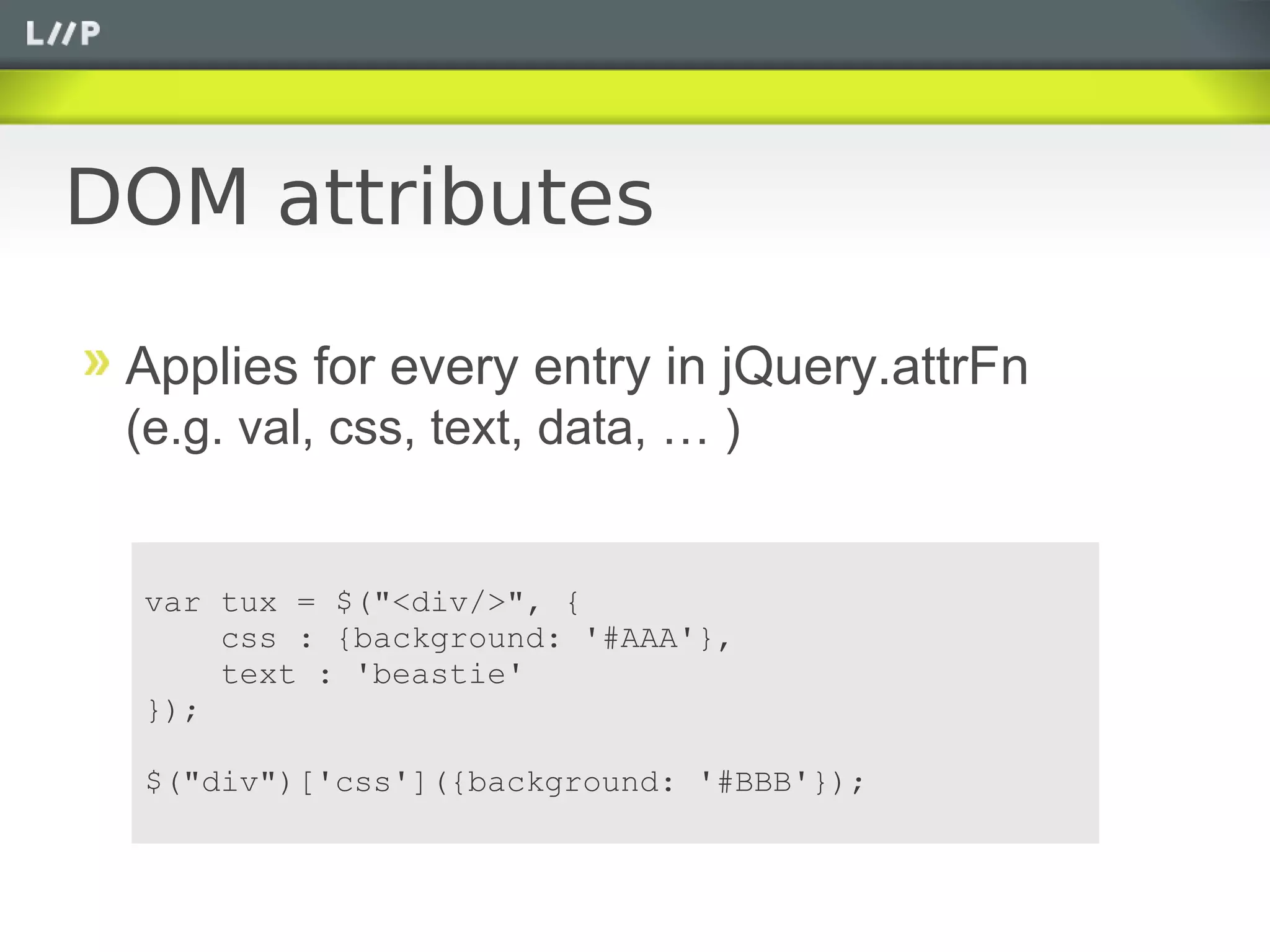 DOM attributes

 Applies for every entry in jQuery.attrFn
 (e.g. val, css, text, data, … )


 var tux = $("<div/>", {
     css : {background: '#AAA'},
     text : 'beastie'
 });

 $("div")['css']({background: '#BBB'});
 