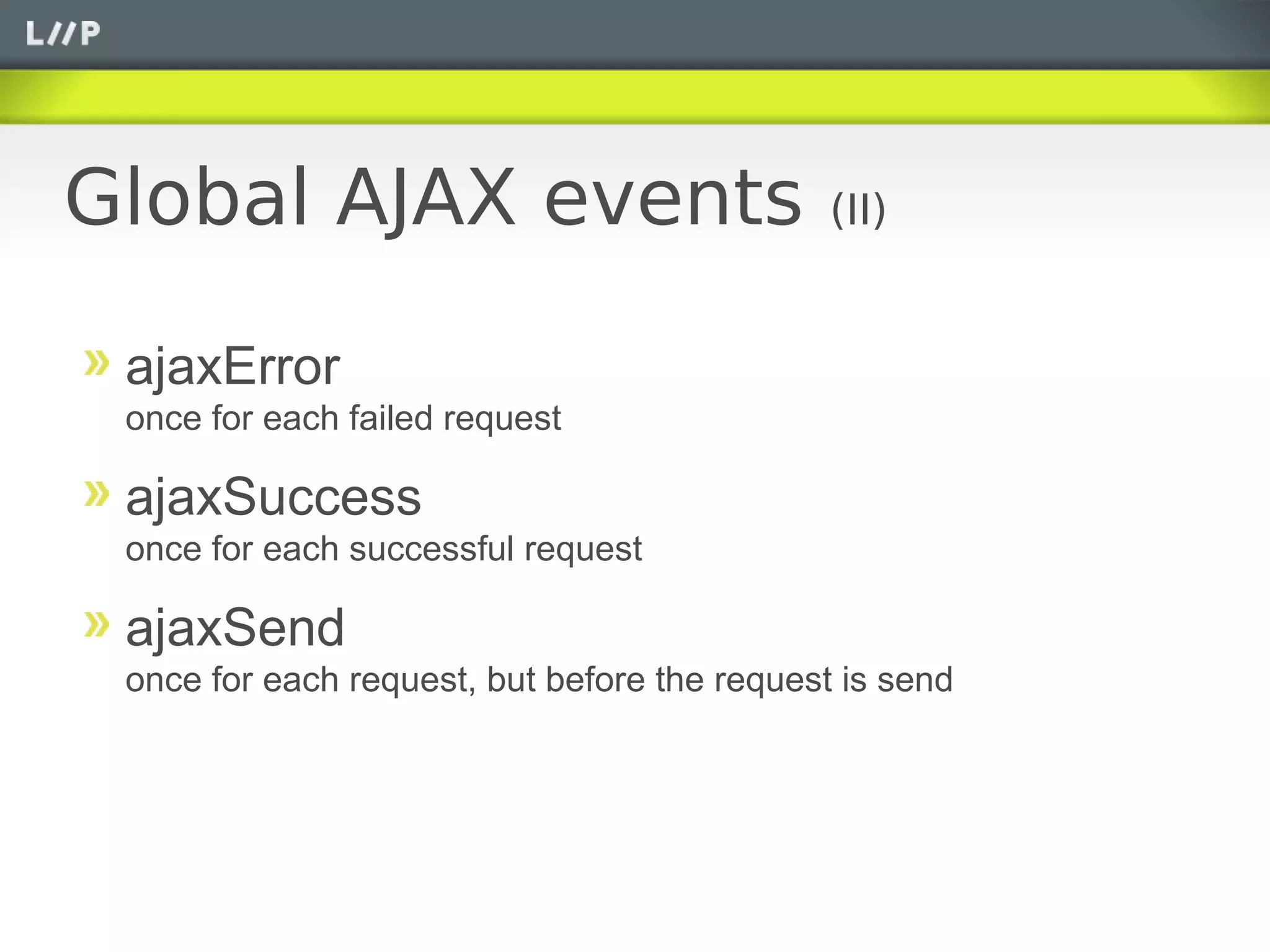Global AJAX events                            (II)


 ajaxError
 once for each failed request

 ajaxSuccess
 once for each successful request

 ajaxSend
 once for each request, but before the request is send
 