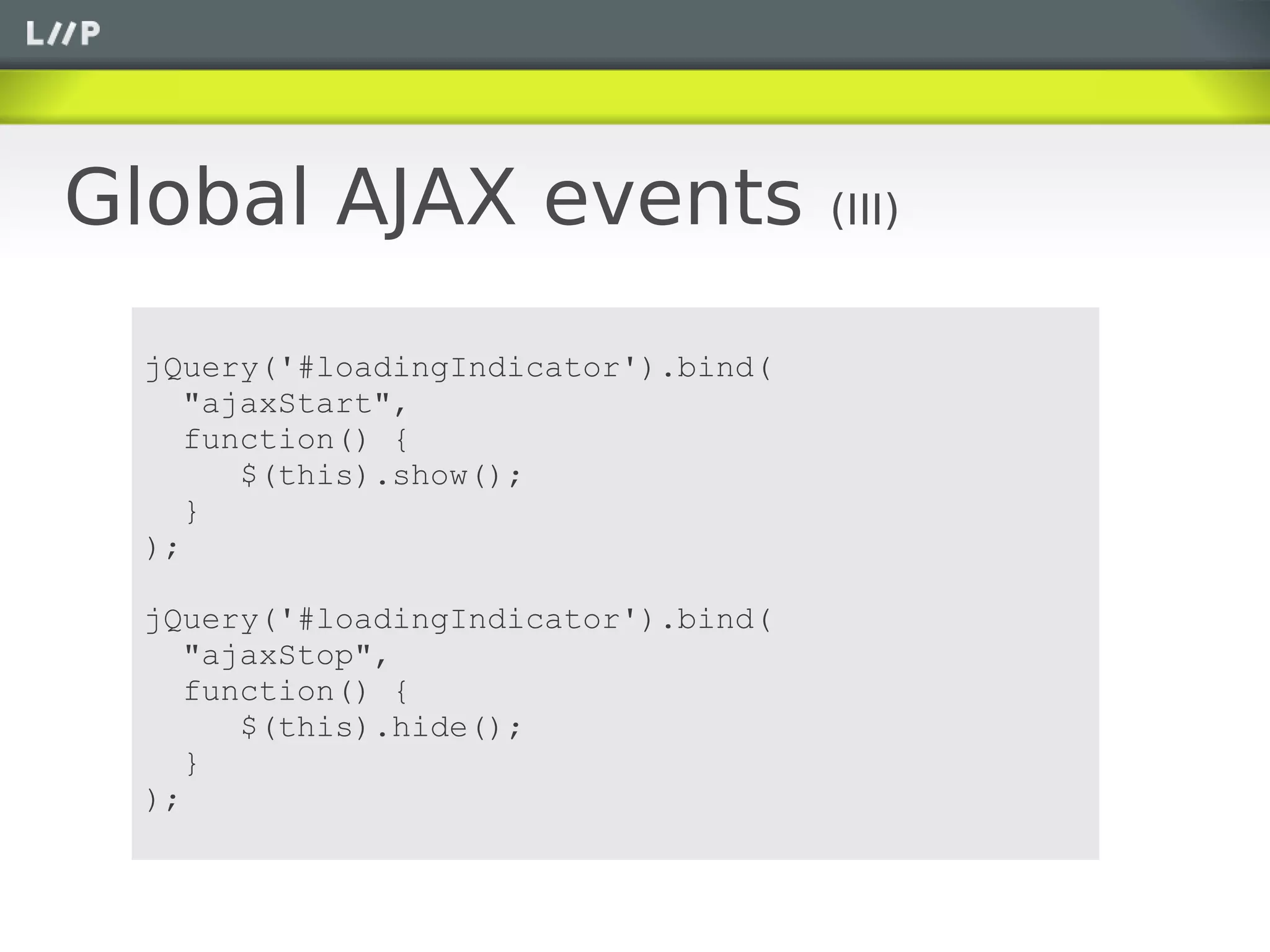 Global AJAX events                   (III)


 jQuery('#loadingIndicator').bind(
    "ajaxStart",
    function() {
       $(this).show();
    }
 );

 jQuery('#loadingIndicator').bind(
    "ajaxStop",
    function() {
       $(this).hide();
    }
 );
 