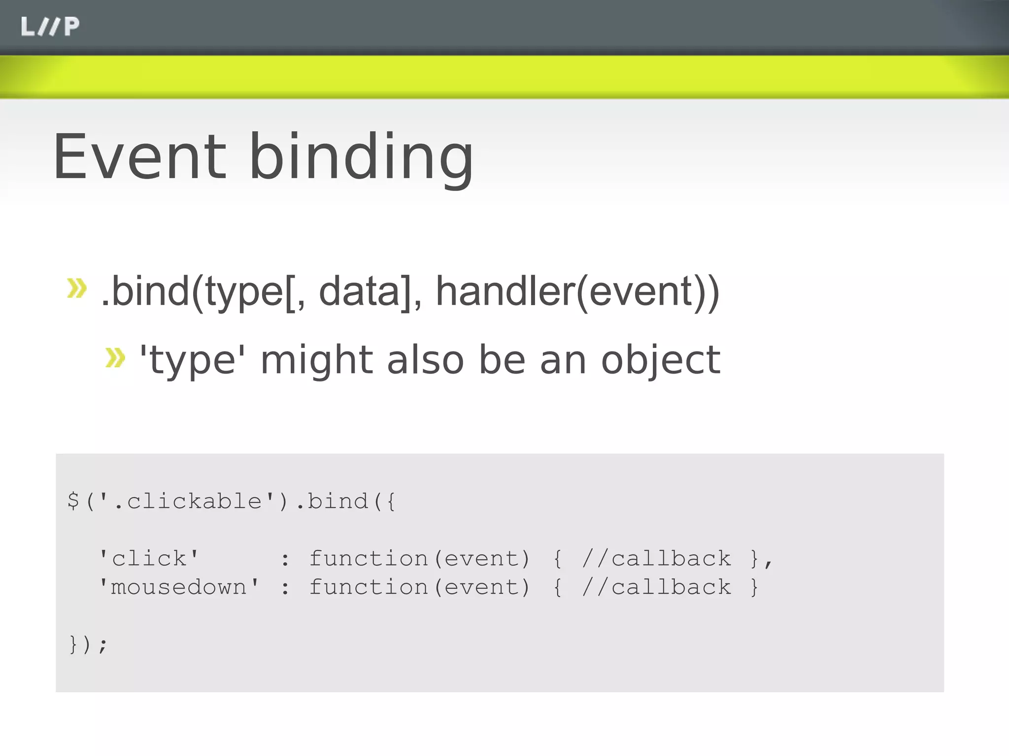 Event binding

  .bind(type[, data], handler(event))
      'type' might also be an object


$('.clickable').bind({

  'click'     : function(event) { //callback },
  'mousedown' : function(event) { //callback }

});
 