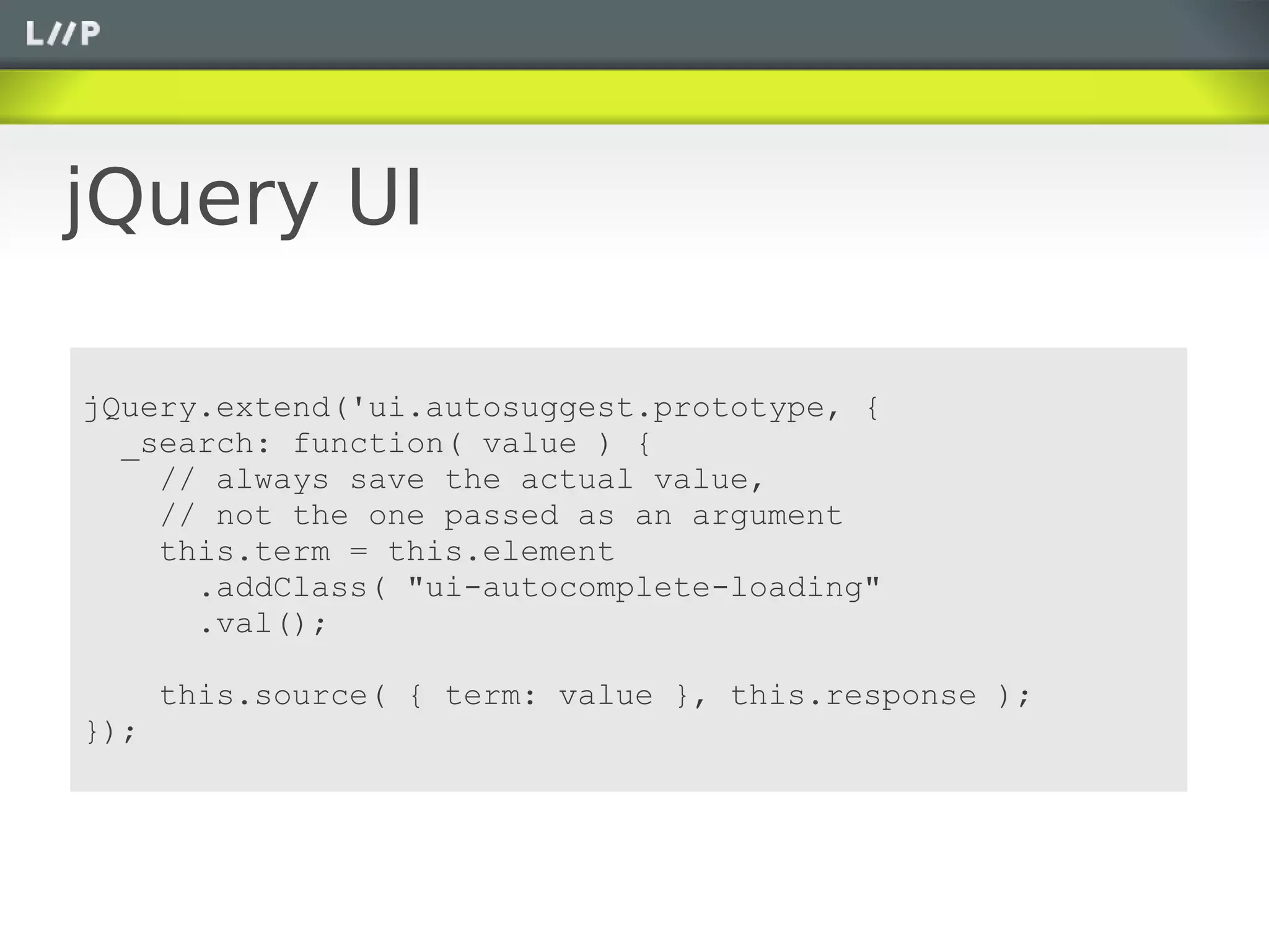jQuery UI

jQuery.extend('ui.autosuggest.prototype, {
  _search: function( value ) {
    // always save the actual value,
    // not the one passed as an argument
    this.term = this.element
      .addClass( "ui-autocomplete-loading"
      .val();

      this.source( { term: value }, this.response );
});
 