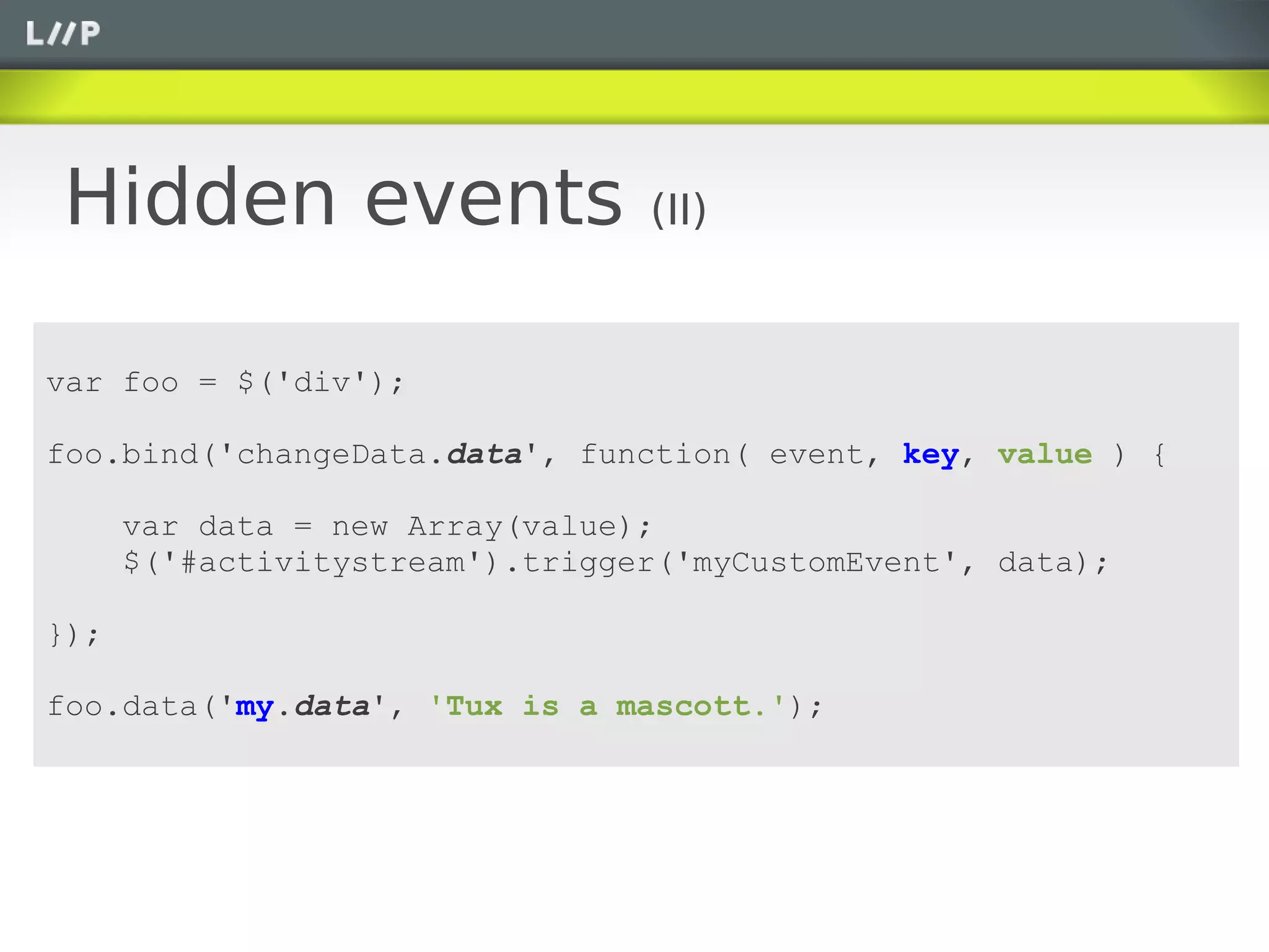 Hidden events                    (II)


var foo = $('div');

foo.bind('changeData.data', function( event, key, value ) {

      var data = new Array(value);
      $('#activitystream').trigger('myCustomEvent', data);

});

foo.data('my.data', 'Tux is a mascott.');
 