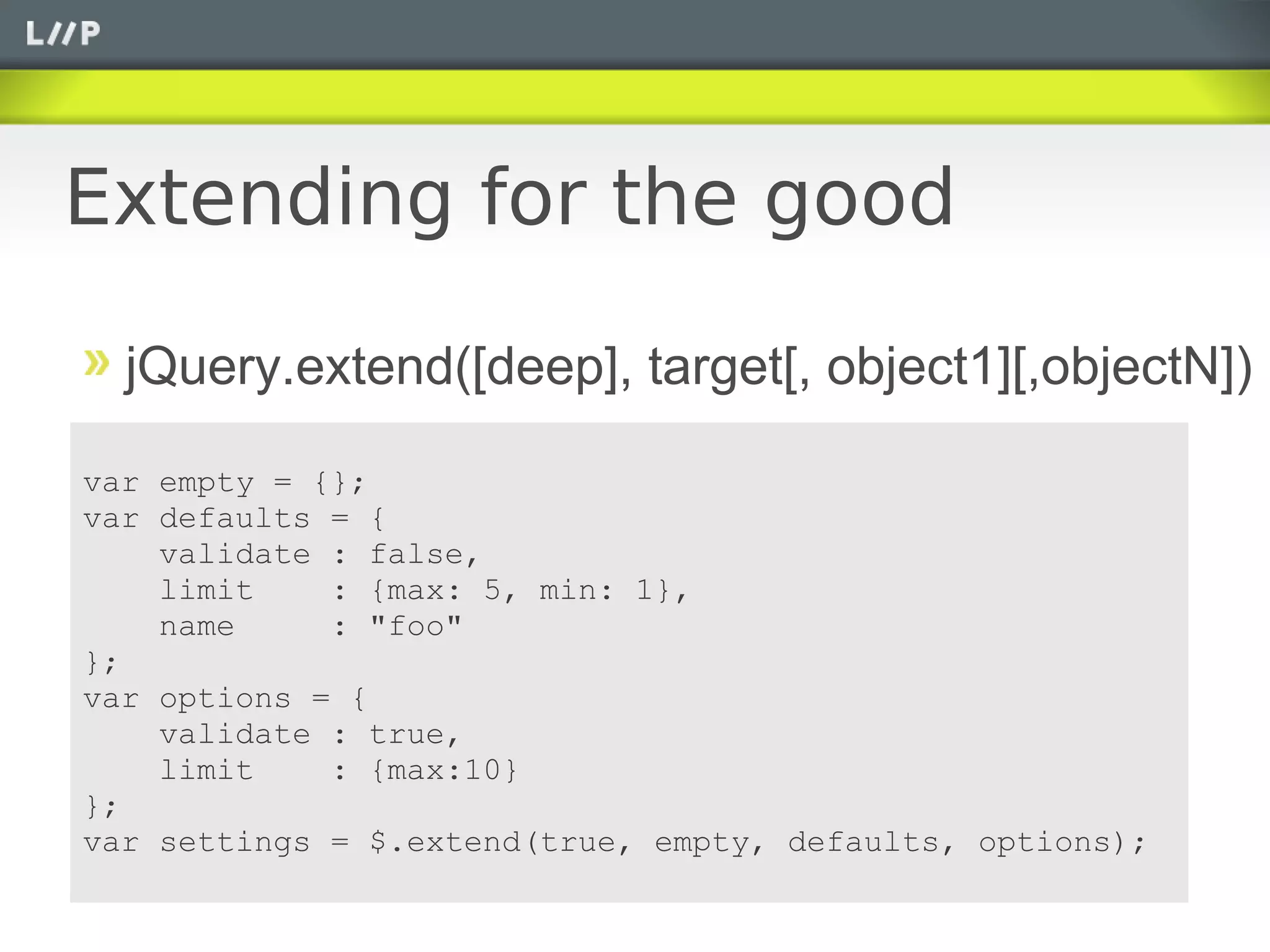 Extending for the good

  jQuery.extend([deep], target[, object1][,objectN])

var empty = {};
var defaults = {
    validate : false,
    limit    : {max: 5, min: 1},
    name     : "foo"
};
var options = {
    validate : true,
    limit    : {max:10}
};
var settings = $.extend(true, empty, defaults, options);
 