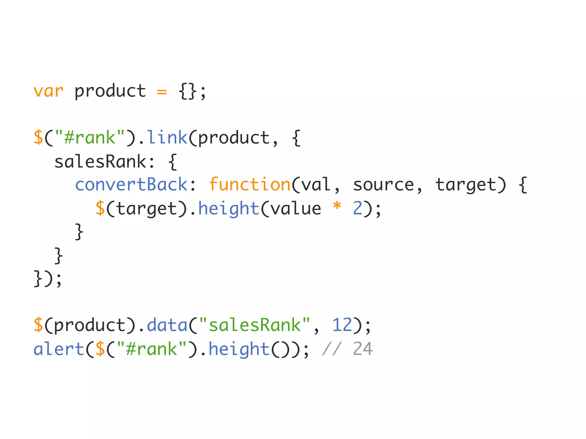 var product = {};

$("#rank").link(product, {
  salesRank: {
    convertBack: function(val, source, target) {
      $(target).height(value * 2);
    }
  }
});

$(product).data("salesRank", 12);
alert($("#rank").height()); // 24
 