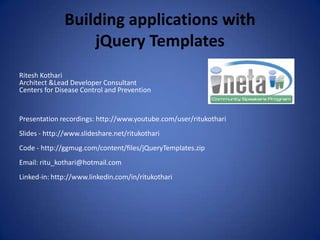 Building applications withjQuery Templates Ritesh Kothari Architect &Lead Developer Consultant Centers for Disease Control and Prevention Presentation recordings: http://www.youtube.com/user/ritukothari Slides - http://www.slideshare.net/ritukothari Code - http://ggmug.com/content/files/jQueryTemplates.zip Email: ritu_kothari@hotmail.com Linked-in: http://www.linkedin.com/in/ritukothari  