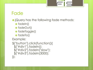 Fade 
 jQuery has the following fade methods: 
 fadeIn() 
 fadeOut() 
 fadeToggle() 
 fadeTo() 
Example: 
$("button").click(function(){ 
$("#div1").fadeIn(); 
$("#div2").fadeIn("slow"); 
$("#div3").fadeIn(3000); 
}); 
 