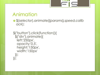 Animation 
 $(selector).animate({params},speed,callb 
ack); 
$("button").click(function(){ 
$("div").animate({ 
left:'250px', 
opacity:'0.5', 
height:'150px', 
width:'150px' 
}); 
}); 
 