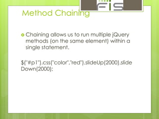 Method Chaining 
 Chaining allows us to run multiple jQuery 
methods (on the same element) within a 
single statement. 
$("#p1").css("color","red").slideUp(2000).slide 
Down(2000); 
 